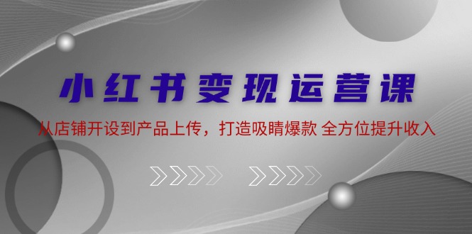 小红书变现运营课：从店铺开设到产品上传，打造吸睛爆款 全方位提升收入-优创项目网