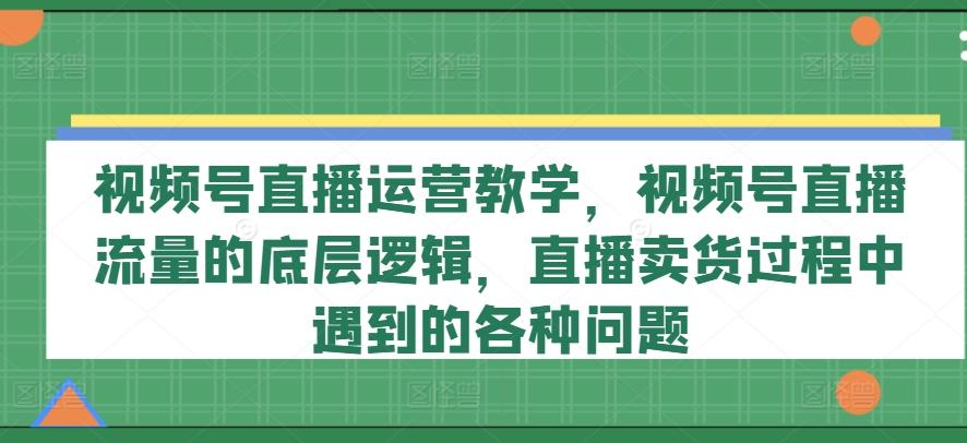 视频号直播运营教学，视频号直播流量的底层逻辑，直播卖货过程中遇到的各种问题-优创项目网