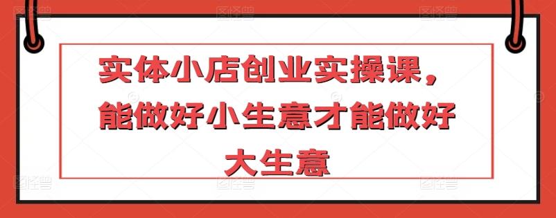 实体小店创业实操课，能做好小生意才能做好大生意-优创项目网