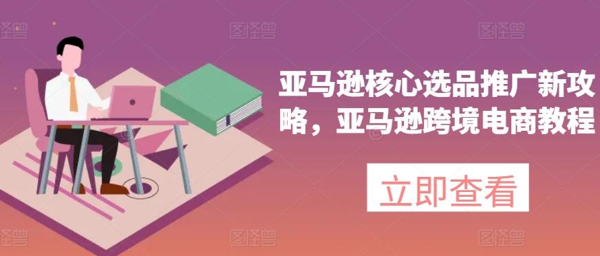 亚马逊核心选品推广新攻略，亚马逊跨境电商教程-优创项目网
