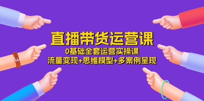 直播带货运营课，0基础全套运营实操课 流量变现+思维模型+多案例呈现-34节-优创项目网