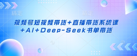 视频号短视频带货+直播带货系统课+AI+Deep-Seek书单带货-优创项目网