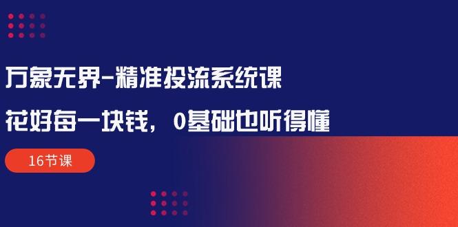 万象无界-精准投流系统课：花好 每一块钱，0基础也听得懂(16节课-优创项目网