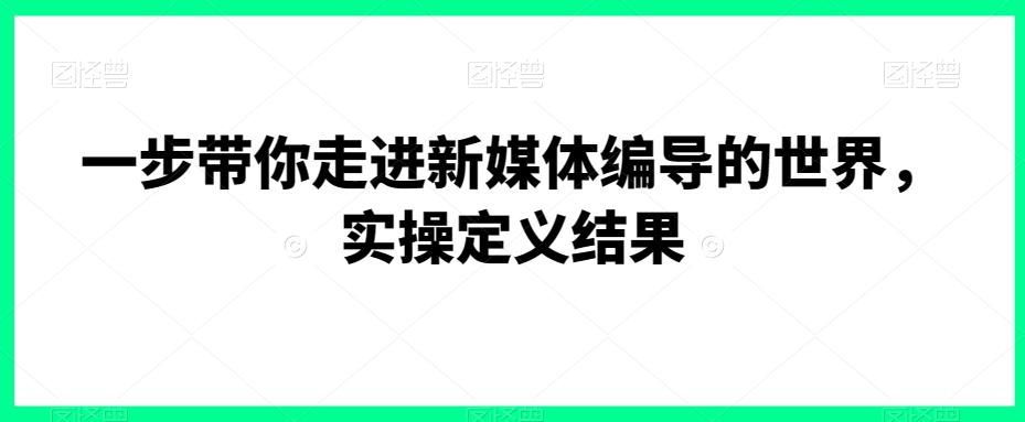 一步带你走进新媒体编导的世界，实操定义结果-优创项目网