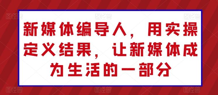 新媒体编导人，用实操定义结果，让新媒体成为生活的一部分-优创项目网