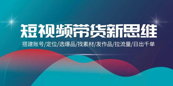 (9837期)短视频带货新思维：搭建账号/定位/选爆品/找素材/发作品/拉流量/日出千单-优创项目网