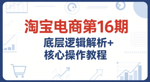 淘宝电商第16期，底层逻辑解析+核心操作教程，运营、推广提升能力的必学课程+配套资料-优创项目网