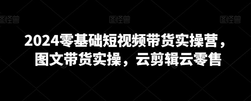 2024零基础短视频带货实操营，图文带货实操，云剪辑云零售-优创项目网