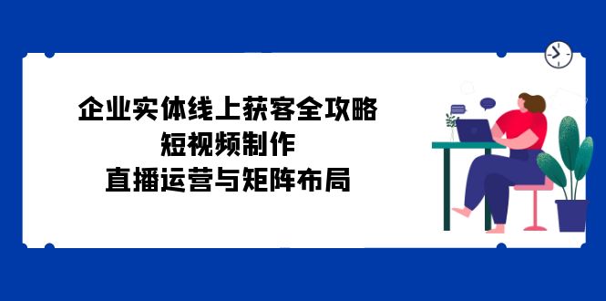 企业实体线上获客全攻略：短视频制作、直播运营与矩阵布局-优创项目网