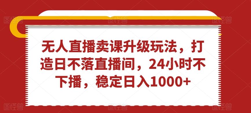 无人直播卖课升级玩法，打造日不落直播间，24小时不下播，稳定日入1000+【揭秘】-优创项目网