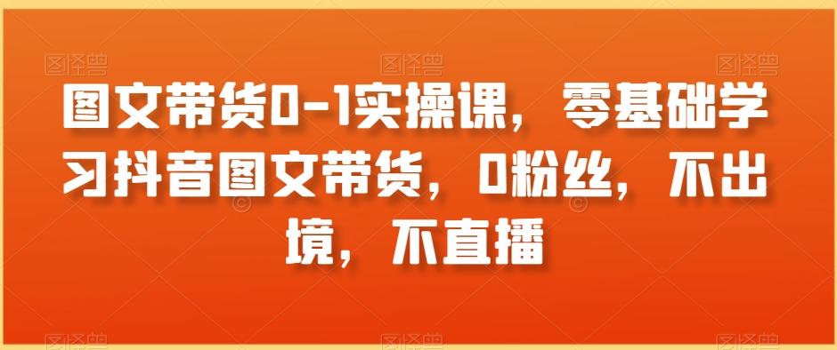 图文带货0-1实操课，零基础学习抖音图文带货，0粉丝，不出境，不直播-优创项目网