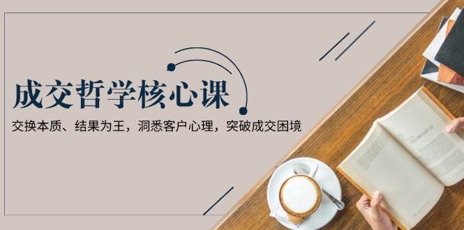 成交哲学课，交换本质、结果为王，洞悉客户心理，突破成交困境-优创项目网