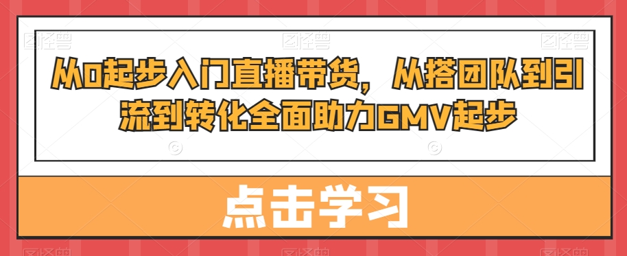 从0起步入门直播带货，​从搭团队到引流到转化全面助力GMV起步-优创项目网