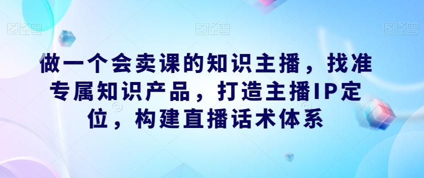 做一个会卖课的知识主播，找准专属知识产品，打造主播IP定位，构建直播话术体系-优创项目网