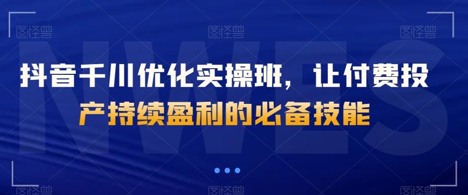 抖音千川优化实操班，让付费投产持续盈利的必备技能-优创项目网