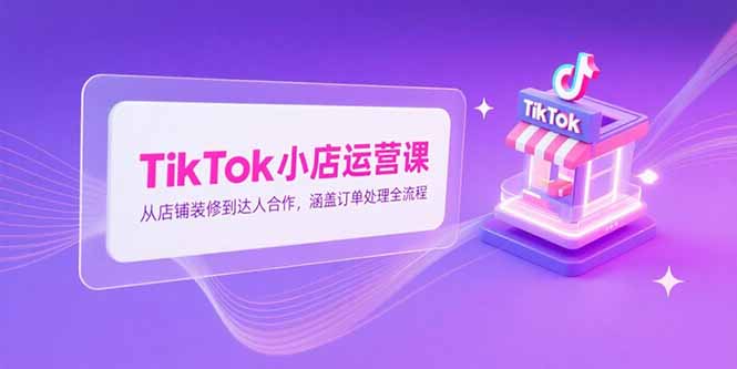 TikTok小店运营课，从店铺装修到达人合作，涵盖订单处理全流程-优创项目网