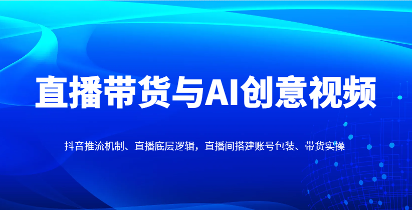 直播带货与AI创意视频，抖音推流机制、直播底层逻辑，直播间搭建账号包装、带货实操-优创项目网