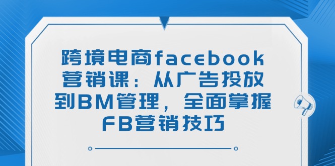 跨境电商facebook营销课：从广告投放到BM管理，全面掌握FB营销技巧-优创项目网