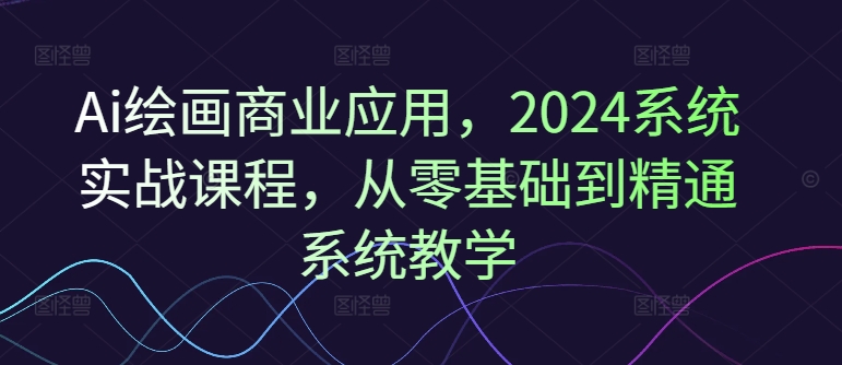 Ai绘画商业应用，2024系统实战课程，从零基础到精通系统教学-优创项目网