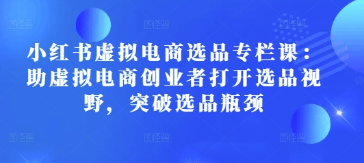 小红书虚拟电商选品专栏课：助虚拟电商创业者打开选品视野，突破选品瓶颈-优创项目网