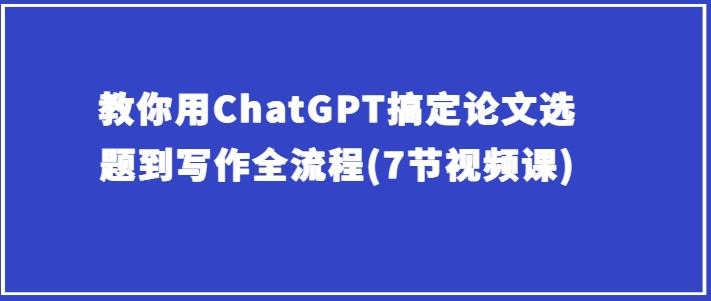 教你用ChatGPT搞定论文选题到写作全流程(7节视频课)-优创项目网