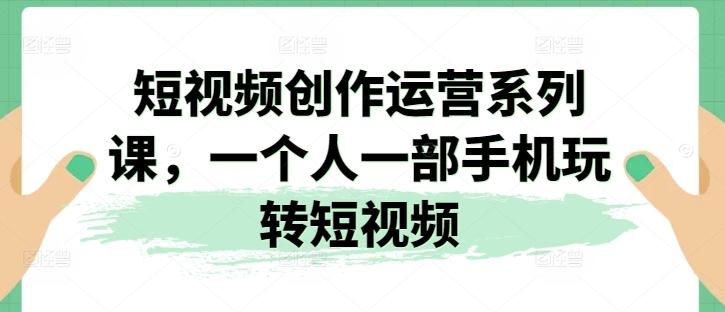 短视频创作运营系列课，一个人一部手机玩转短视频-优创项目网