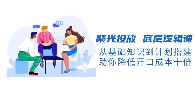 聚光投放底层逻辑课，从基础知识到计划搭建，助你降低开口成本十倍-优创项目网