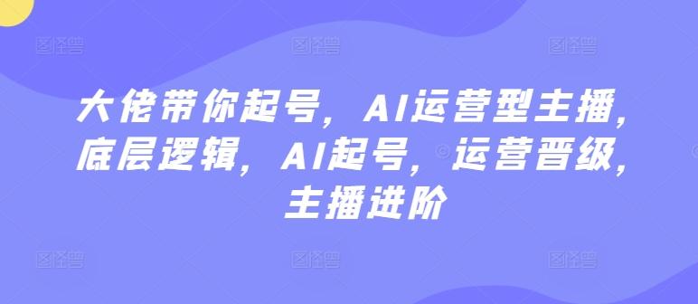 大佬带你起号，AI运营型主播，底层逻辑，AI起号，运营晋级，主播进阶-优创项目网