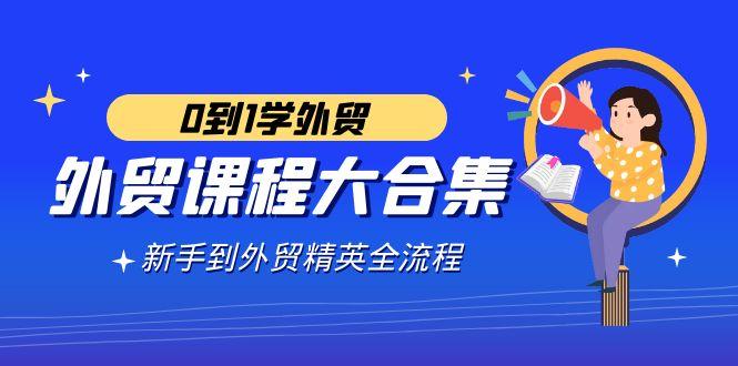 外贸-课程大合集，0到1学外贸，新手到外贸精英全流程(180节课)-优创项目网