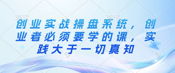 创业实战操盘系统，创业者必须要学的课，实践大于一切真知-优创项目网