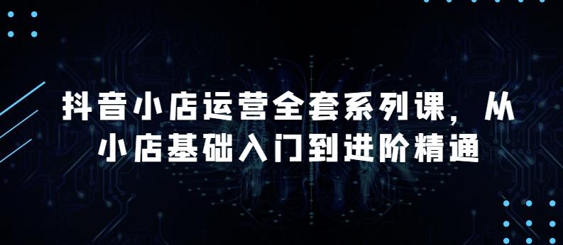抖音小店运营全套系列课，全新升级，从小店基础入门到进阶精通，系统掌握月销百万小店的核心秘密-优创项目网