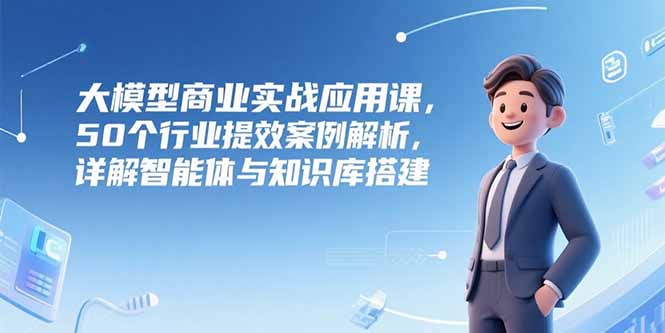 大模型商业实战应用课，50个行业提效案例解析，详解智能体与知识库搭建-优创项目网