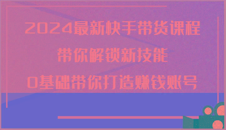 2024最新快手带货课程，带你解锁新技能，0基础带你打造赚钱账号-优创项目网