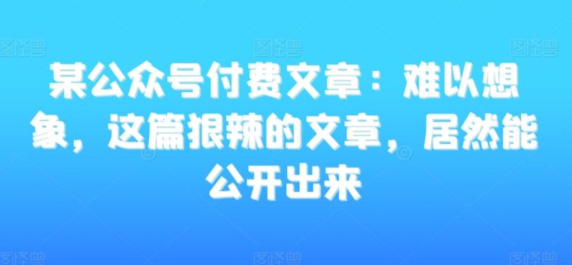 某公众号付费文章：难以想象，这篇狠辣的文章，居然能公开出来-优创项目网