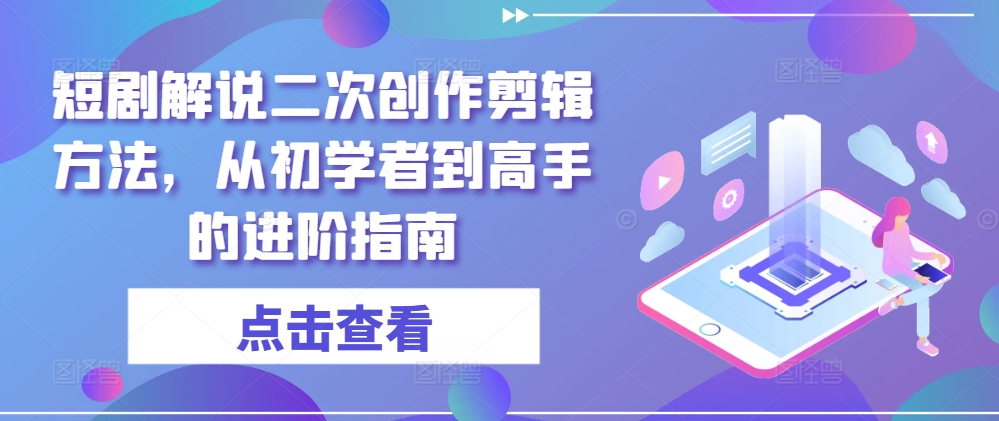 短剧解说二次创作剪辑方法，从初学者到高手的进阶指南-优创项目网