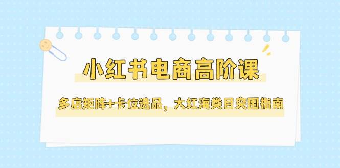 小红书电商高阶课，多店矩阵+卡位选品，大红海类目突围指南(更新5月)-优创项目网