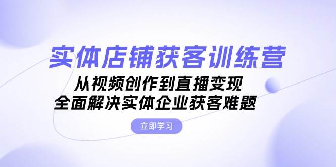 实体店铺获客特训营：从视频创作到直播变现，全面解决实体企业获客难题-优创项目网