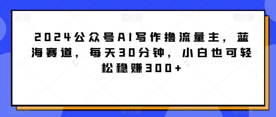 2024公众号AI写作撸流量主，蓝海赛道，每天30分钟，小白也可轻松稳赚300+【揭秘】-优创项目网