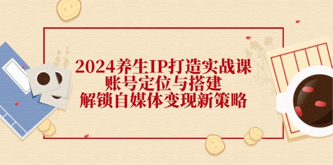 2024养生IP打造实战课：账号定位与搭建，解锁自媒体变现新策略-优创项目网
