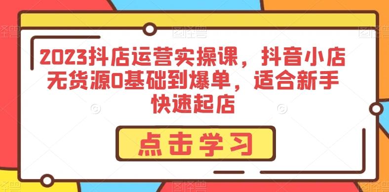 2023抖店运营实操课，抖音小店无货源0基础到爆单，适合新手快速起店-优创项目网
