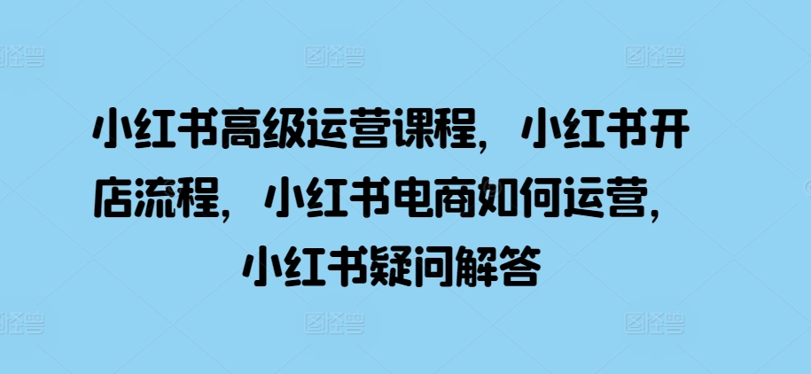 小红书高级运营课程，小红书开店流程，小红书电商如何运营，小红书疑问解答-优创项目网