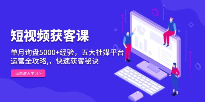 短视频获客课，单月询盘5000+经验，五大社媒平台运营全攻略,，快速获客...-优创项目网
