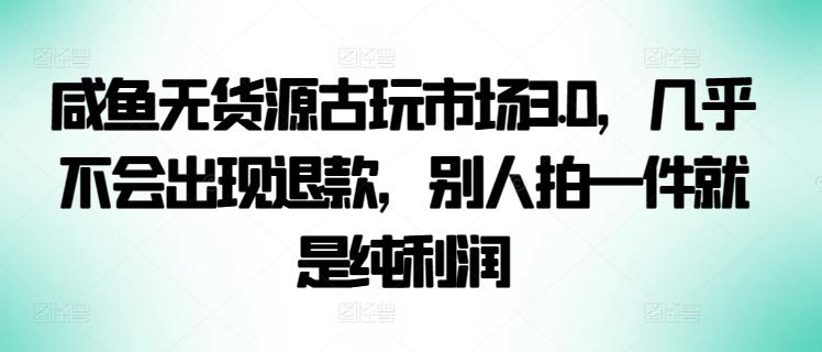 咸鱼无货源古玩市场3.0，几乎不会出现退款，别人拍一件就是纯利润【揭秘】-优创项目网