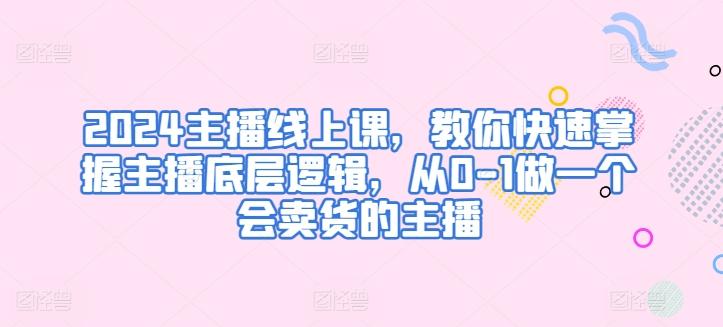 2024主播线上课，教你快速掌握主播底层逻辑，从0-1做一个会卖货的主播-优创项目网