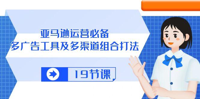 亚马逊 运营必备，多广告 工具及多渠道组合打法(19节课-优创项目网