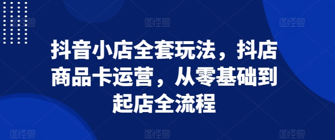 抖音小店全套玩法，抖店商品卡运营，从零基础到起店全流程-优创项目网