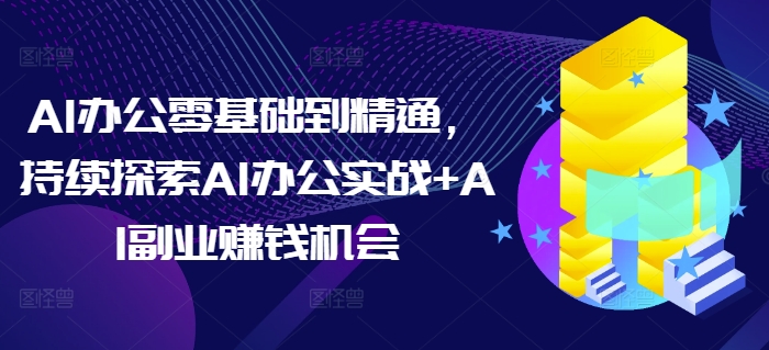 AI办公零基础到精通，持续探索AI办公实战+AI副业赚钱机会-优创项目网
