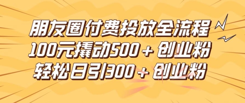 朋友圈高效付费投放全流程，100元撬动500+创业粉，日引流300加精准创业粉【揭秘】-优创项目网