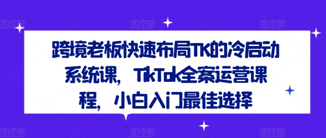 跨境老板快速布局TK的冷启动系统课，TikTok全案运营课程，小白入门最佳选择-优创项目网