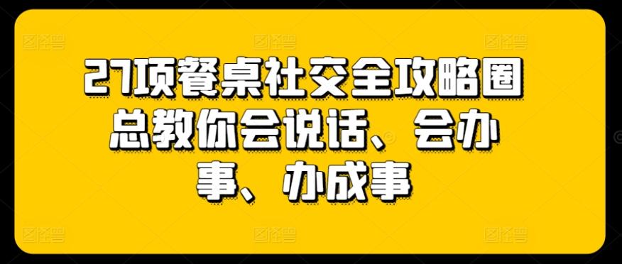27项餐桌社交全攻略圈总教你会说话、会办事、办成事-优创项目网